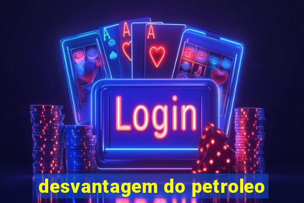 desvantagem do petroleo